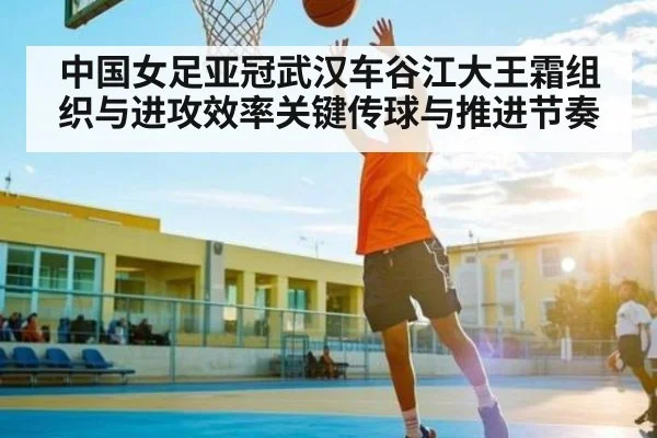 中国女足亚冠武汉车谷江大王霜组织与进攻效率关键传球与推进节奏