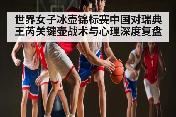 世界女子冰壶锦标赛中国对瑞典王芮关键壶战术与心理深度复盘